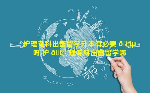 护理专科出国留学升本有必要 🌵 吗 护 🐳 理专科出国留学哪些本科好